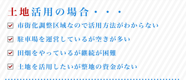 土地活用の場合・・・市街化調整区域なので活用方法がわからない、駐車場を運営しているが空きが多い、田畑をやっているが継続が困難、土地を活用したいが整地の資金がない
