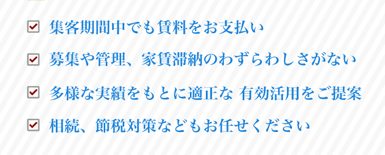 「毎月決まった賃料を弊社がお支払い」「募集や管理、家賃滞納のわずらわしさがない」「多様な実績をもとに適正な 有効活用をご提案」「相続、節税対策などもお任せください」