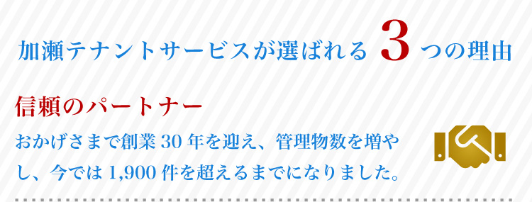 加瀬テナントサービスが選ばれる3つの理由 おかげさまで創業30年を迎え、年々管理物件数を増やしており、今では1,900件を超えるまでに成長しました。